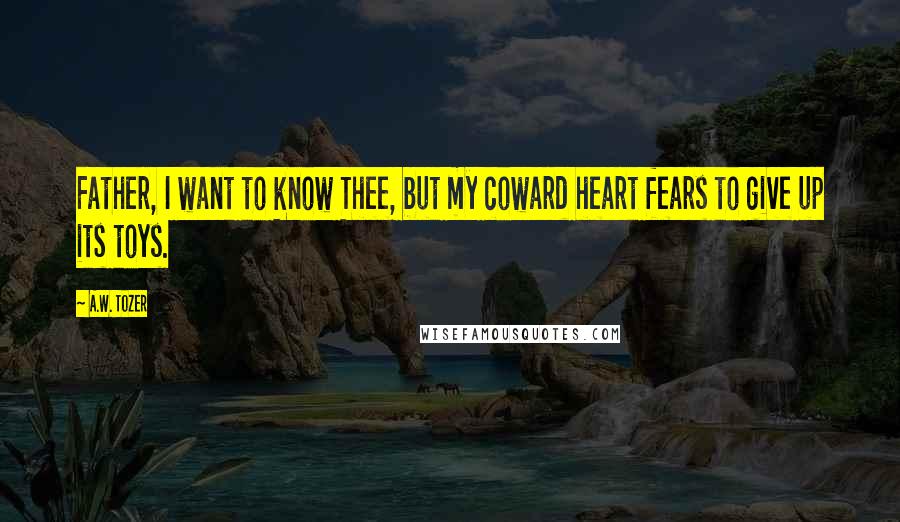 A.W. Tozer Quotes: Father, I want to know Thee, but my coward heart fears to give up its toys.