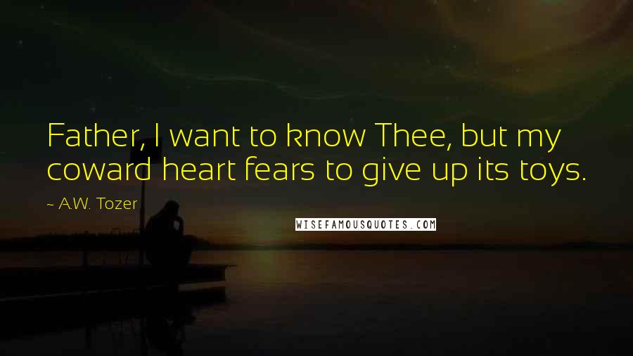 A.W. Tozer Quotes: Father, I want to know Thee, but my coward heart fears to give up its toys.