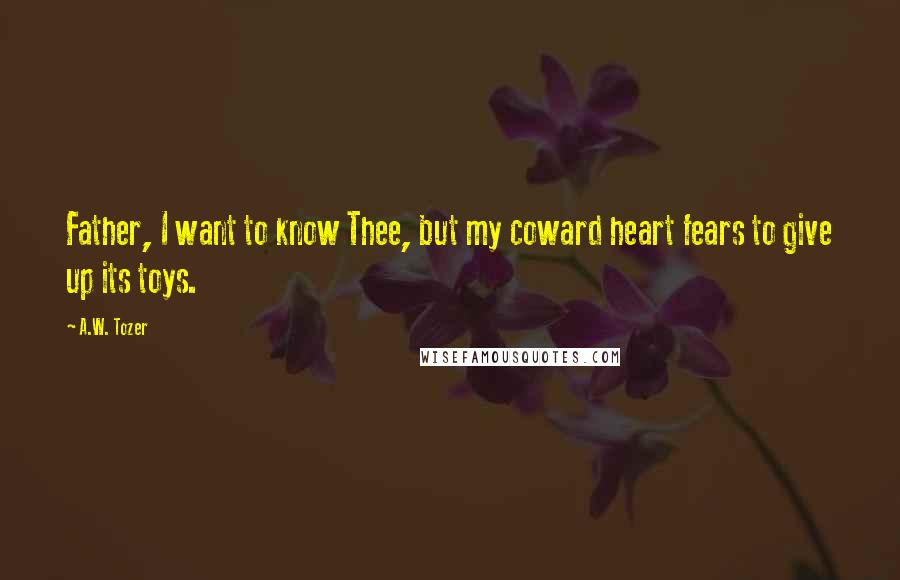 A.W. Tozer Quotes: Father, I want to know Thee, but my coward heart fears to give up its toys.