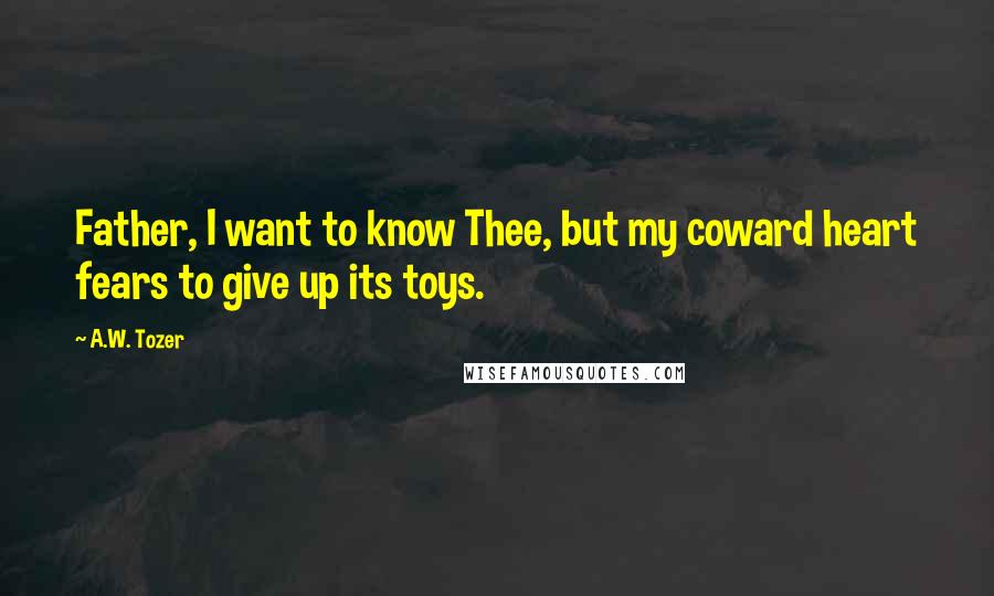 A.W. Tozer Quotes: Father, I want to know Thee, but my coward heart fears to give up its toys.