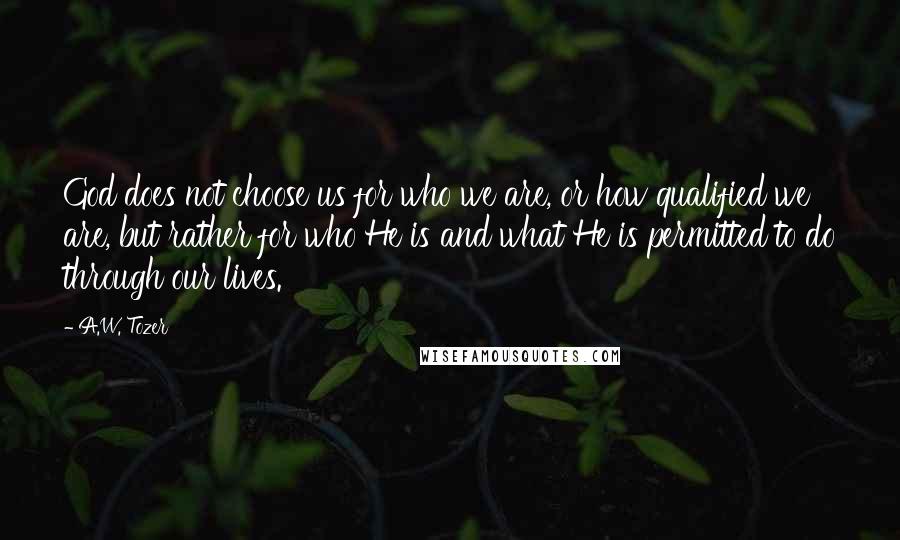 A.W. Tozer Quotes: God does not choose us for who we are, or how qualified we are, but rather for who He is and what He is permitted to do through our lives.