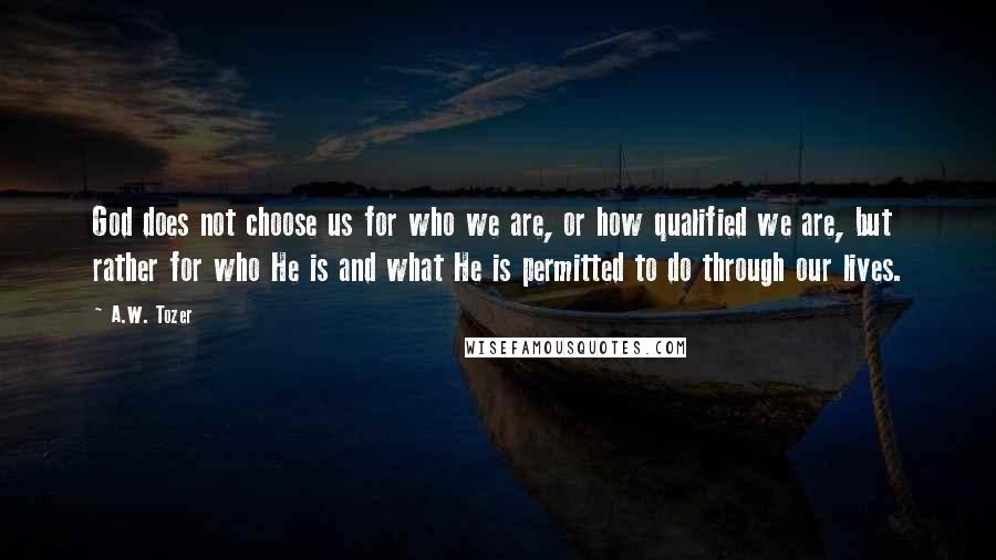 A.W. Tozer Quotes: God does not choose us for who we are, or how qualified we are, but rather for who He is and what He is permitted to do through our lives.