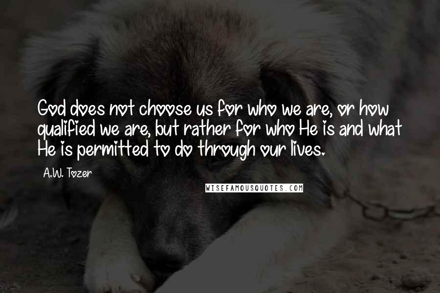 A.W. Tozer Quotes: God does not choose us for who we are, or how qualified we are, but rather for who He is and what He is permitted to do through our lives.