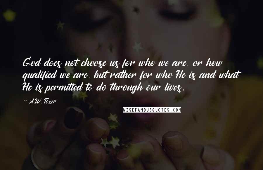 A.W. Tozer Quotes: God does not choose us for who we are, or how qualified we are, but rather for who He is and what He is permitted to do through our lives.