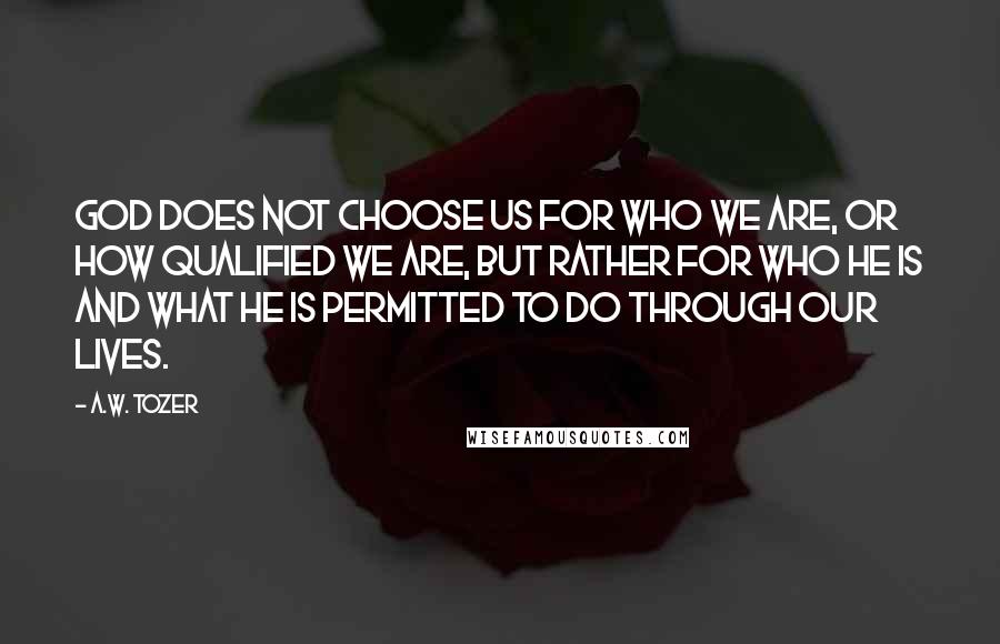 A.W. Tozer Quotes: God does not choose us for who we are, or how qualified we are, but rather for who He is and what He is permitted to do through our lives.