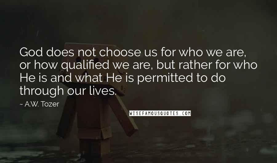 A.W. Tozer Quotes: God does not choose us for who we are, or how qualified we are, but rather for who He is and what He is permitted to do through our lives.