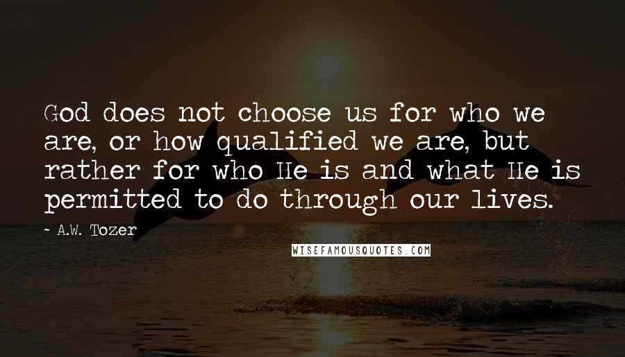 A.W. Tozer Quotes: God does not choose us for who we are, or how qualified we are, but rather for who He is and what He is permitted to do through our lives.