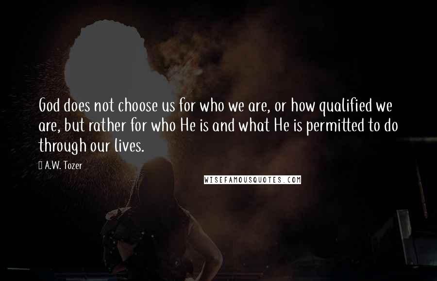 A.W. Tozer Quotes: God does not choose us for who we are, or how qualified we are, but rather for who He is and what He is permitted to do through our lives.