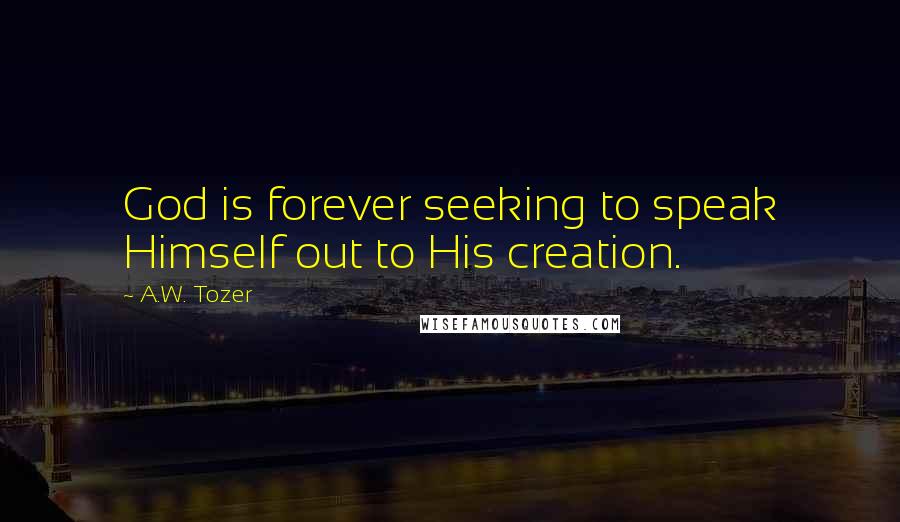 A.W. Tozer Quotes: God is forever seeking to speak Himself out to His creation.