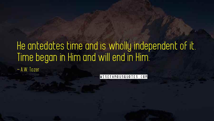 A.W. Tozer Quotes: He antedates time and is wholly independent of it. Time began in Him and will end in Him.