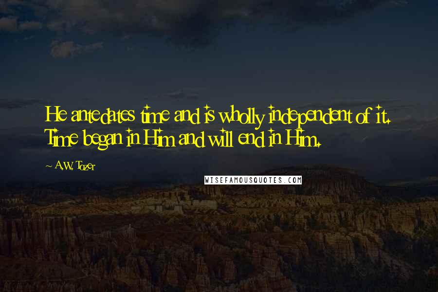 A.W. Tozer Quotes: He antedates time and is wholly independent of it. Time began in Him and will end in Him.