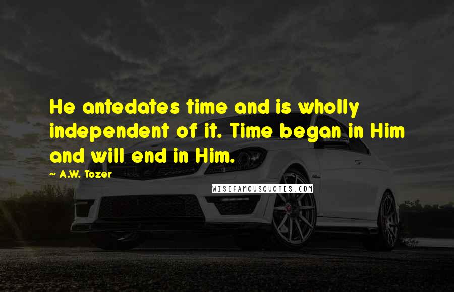 A.W. Tozer Quotes: He antedates time and is wholly independent of it. Time began in Him and will end in Him.