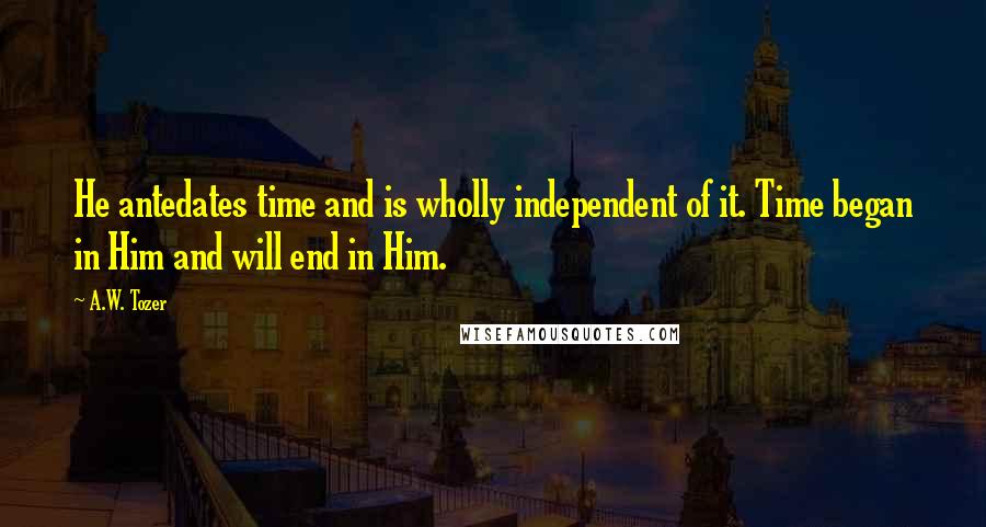 A.W. Tozer Quotes: He antedates time and is wholly independent of it. Time began in Him and will end in Him.