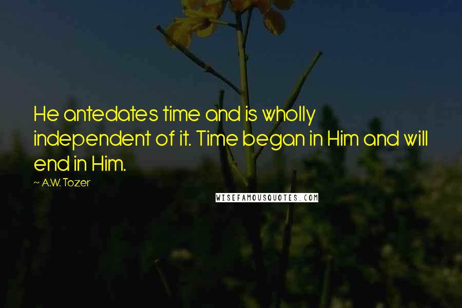 A.W. Tozer Quotes: He antedates time and is wholly independent of it. Time began in Him and will end in Him.