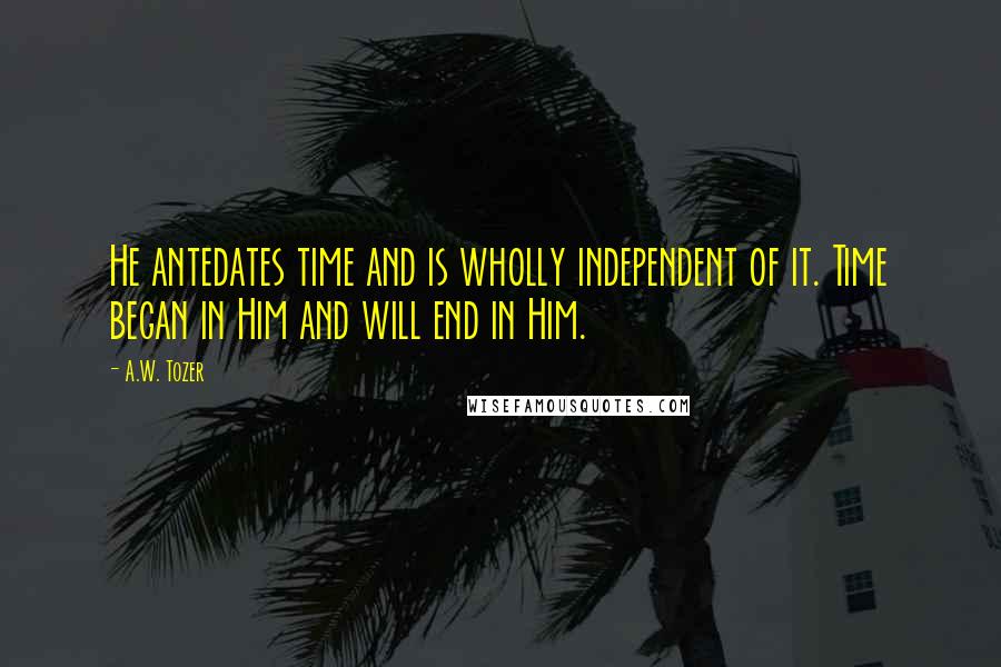 A.W. Tozer Quotes: He antedates time and is wholly independent of it. Time began in Him and will end in Him.