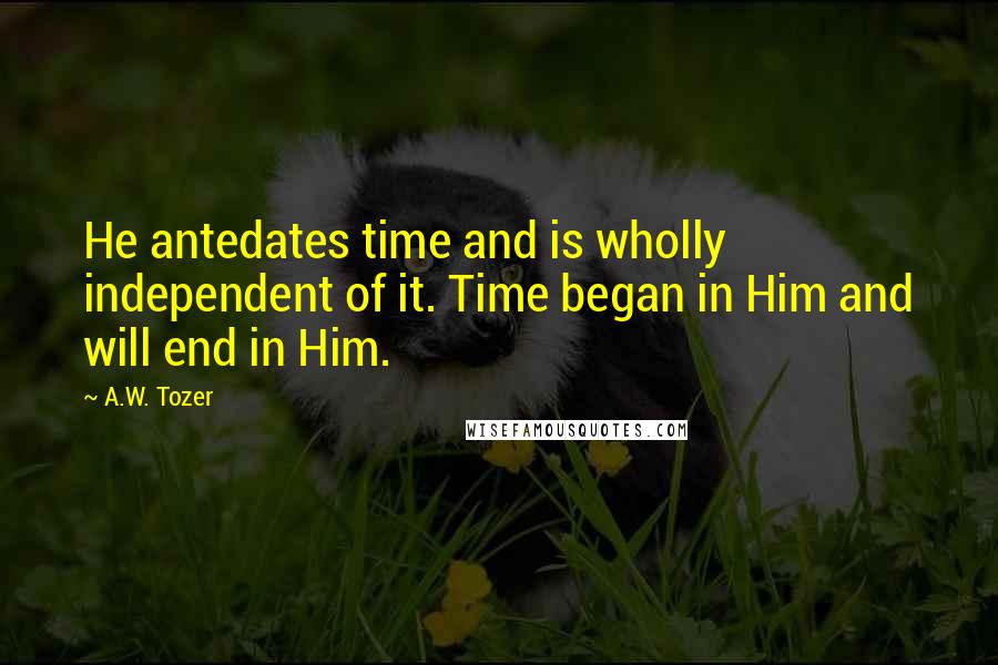 A.W. Tozer Quotes: He antedates time and is wholly independent of it. Time began in Him and will end in Him.