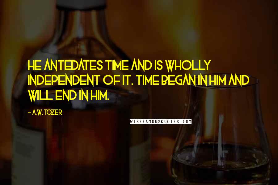 A.W. Tozer Quotes: He antedates time and is wholly independent of it. Time began in Him and will end in Him.