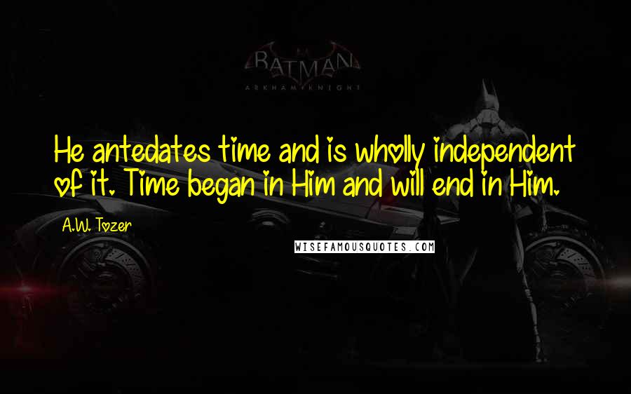 A.W. Tozer Quotes: He antedates time and is wholly independent of it. Time began in Him and will end in Him.