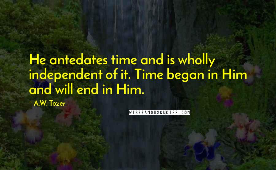 A.W. Tozer Quotes: He antedates time and is wholly independent of it. Time began in Him and will end in Him.