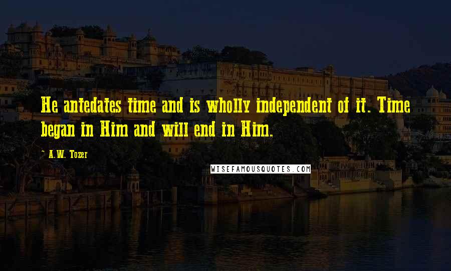 A.W. Tozer Quotes: He antedates time and is wholly independent of it. Time began in Him and will end in Him.