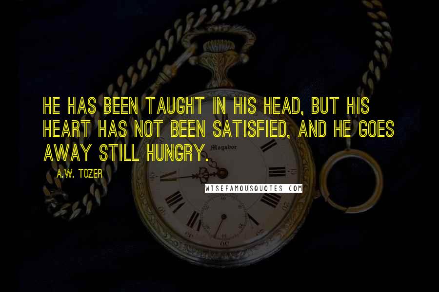 A.W. Tozer Quotes: He has been taught in his head, but his heart has not been satisfied, and he goes away still hungry.