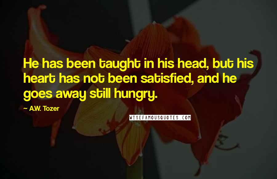 A.W. Tozer Quotes: He has been taught in his head, but his heart has not been satisfied, and he goes away still hungry.