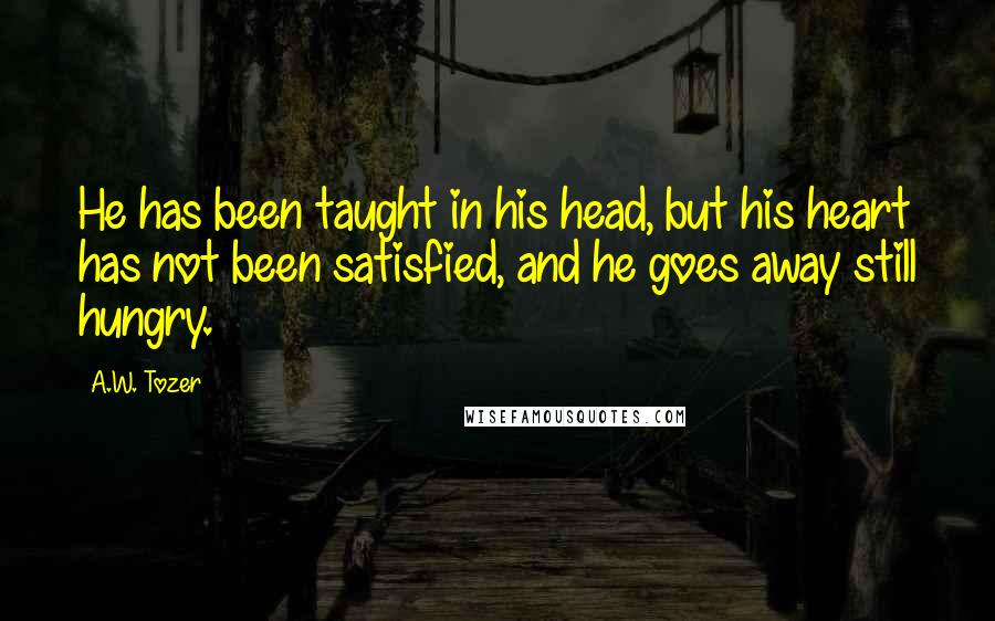 A.W. Tozer Quotes: He has been taught in his head, but his heart has not been satisfied, and he goes away still hungry.
