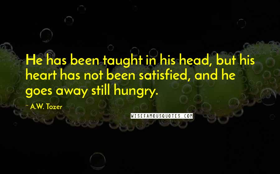 A.W. Tozer Quotes: He has been taught in his head, but his heart has not been satisfied, and he goes away still hungry.