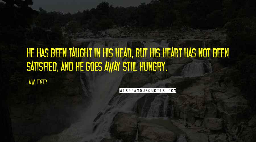A.W. Tozer Quotes: He has been taught in his head, but his heart has not been satisfied, and he goes away still hungry.
