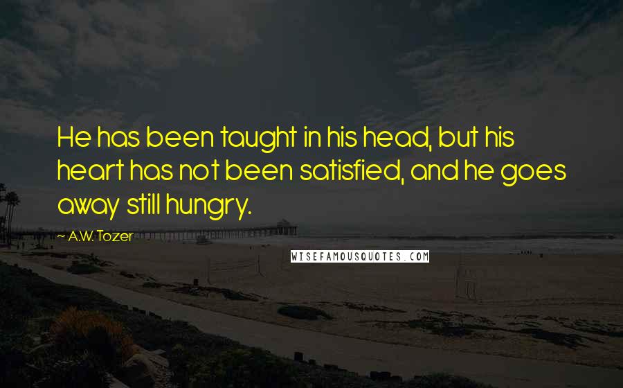 A.W. Tozer Quotes: He has been taught in his head, but his heart has not been satisfied, and he goes away still hungry.