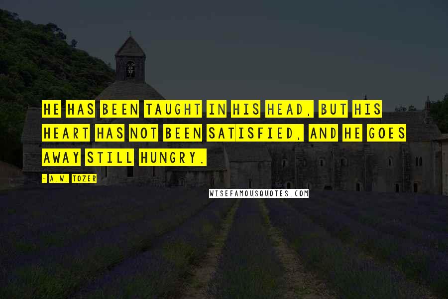 A.W. Tozer Quotes: He has been taught in his head, but his heart has not been satisfied, and he goes away still hungry.