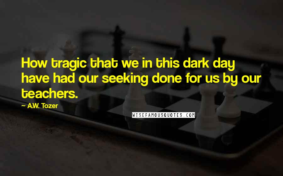 A.W. Tozer Quotes: How tragic that we in this dark day have had our seeking done for us by our teachers.
