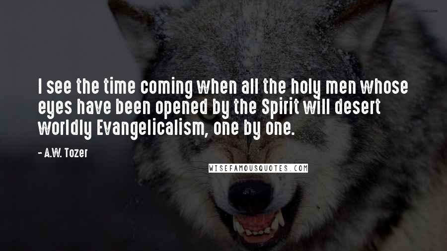 A.W. Tozer Quotes: I see the time coming when all the holy men whose eyes have been opened by the Spirit will desert worldly Evangelicalism, one by one.