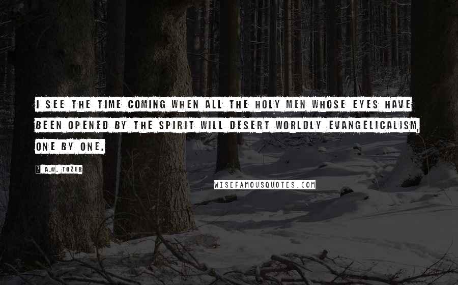 A.W. Tozer Quotes: I see the time coming when all the holy men whose eyes have been opened by the Spirit will desert worldly Evangelicalism, one by one.