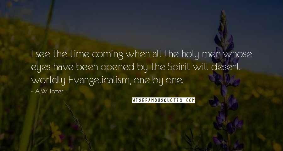 A.W. Tozer Quotes: I see the time coming when all the holy men whose eyes have been opened by the Spirit will desert worldly Evangelicalism, one by one.