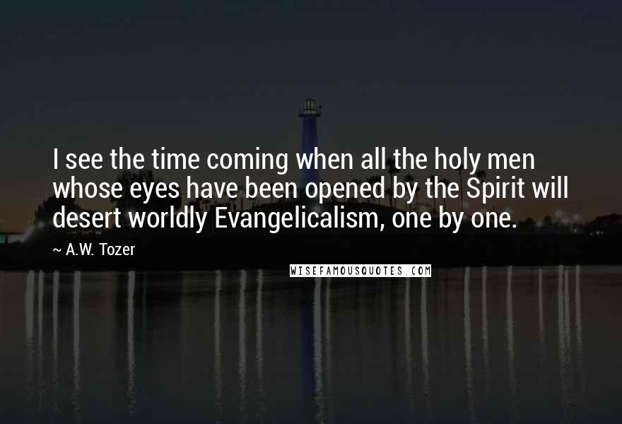 A.W. Tozer Quotes: I see the time coming when all the holy men whose eyes have been opened by the Spirit will desert worldly Evangelicalism, one by one.