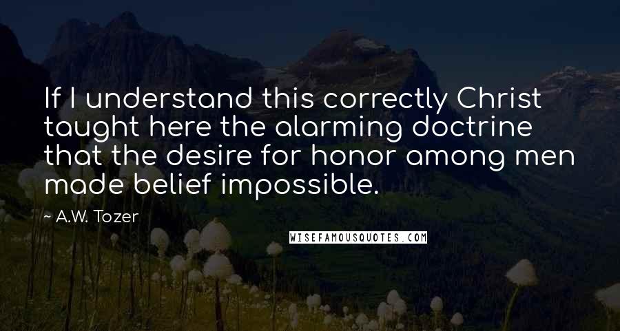 A.W. Tozer Quotes: If I understand this correctly Christ taught here the alarming doctrine that the desire for honor among men made belief impossible.