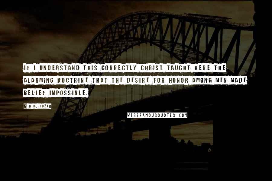 A.W. Tozer Quotes: If I understand this correctly Christ taught here the alarming doctrine that the desire for honor among men made belief impossible.