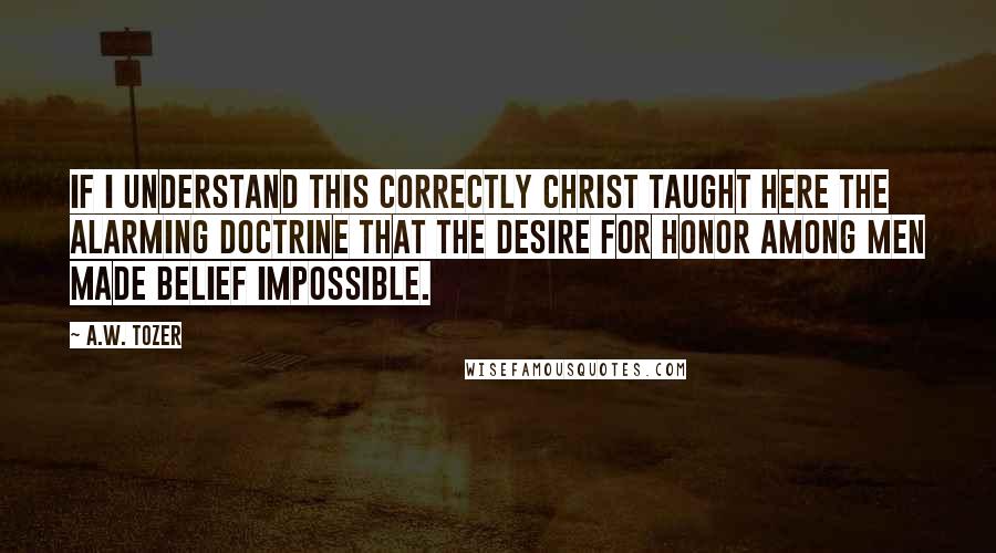 A.W. Tozer Quotes: If I understand this correctly Christ taught here the alarming doctrine that the desire for honor among men made belief impossible.