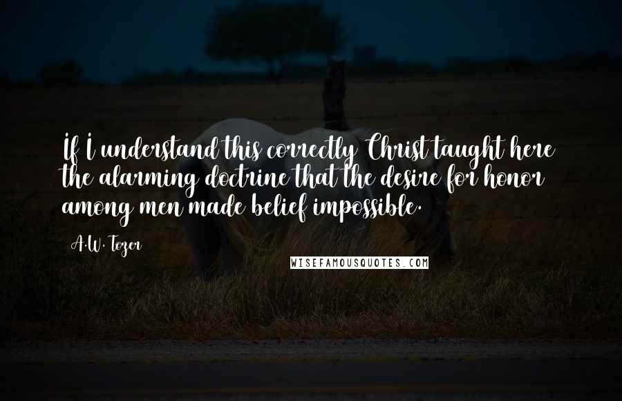 A.W. Tozer Quotes: If I understand this correctly Christ taught here the alarming doctrine that the desire for honor among men made belief impossible.