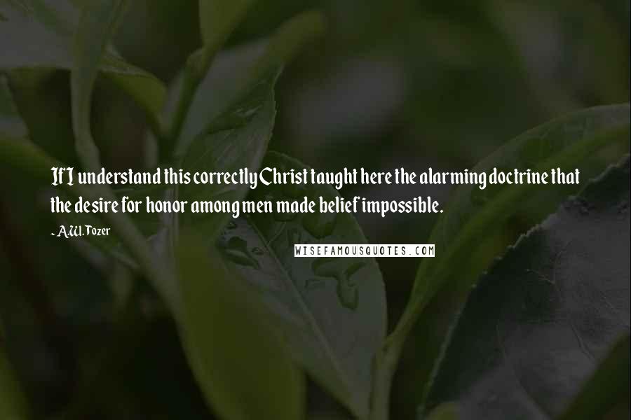 A.W. Tozer Quotes: If I understand this correctly Christ taught here the alarming doctrine that the desire for honor among men made belief impossible.