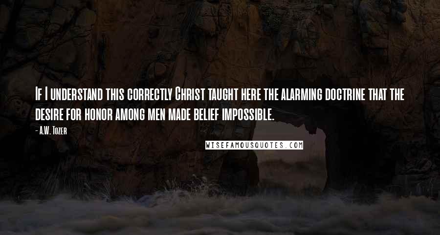 A.W. Tozer Quotes: If I understand this correctly Christ taught here the alarming doctrine that the desire for honor among men made belief impossible.