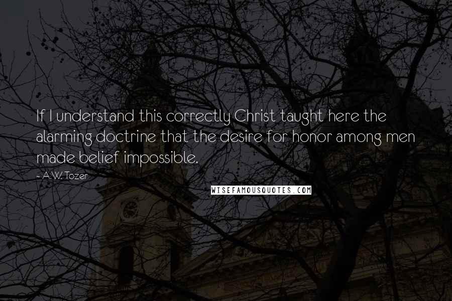 A.W. Tozer Quotes: If I understand this correctly Christ taught here the alarming doctrine that the desire for honor among men made belief impossible.