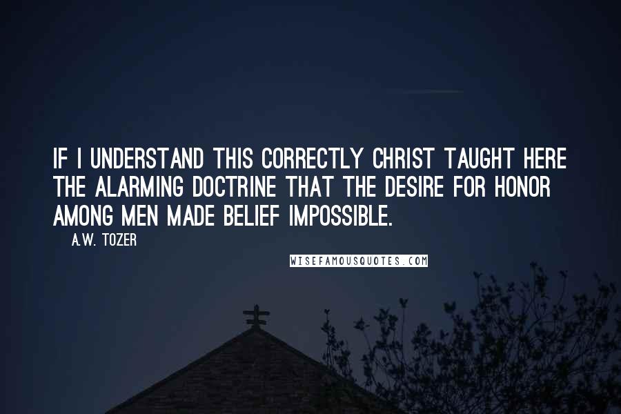 A.W. Tozer Quotes: If I understand this correctly Christ taught here the alarming doctrine that the desire for honor among men made belief impossible.