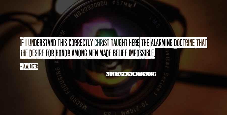 A.W. Tozer Quotes: If I understand this correctly Christ taught here the alarming doctrine that the desire for honor among men made belief impossible.