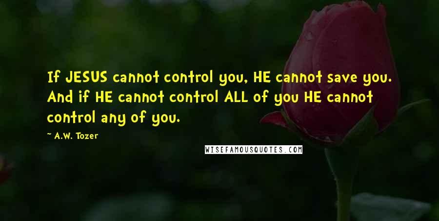 A.W. Tozer Quotes: If JESUS cannot control you, HE cannot save you. And if HE cannot control ALL of you HE cannot control any of you.