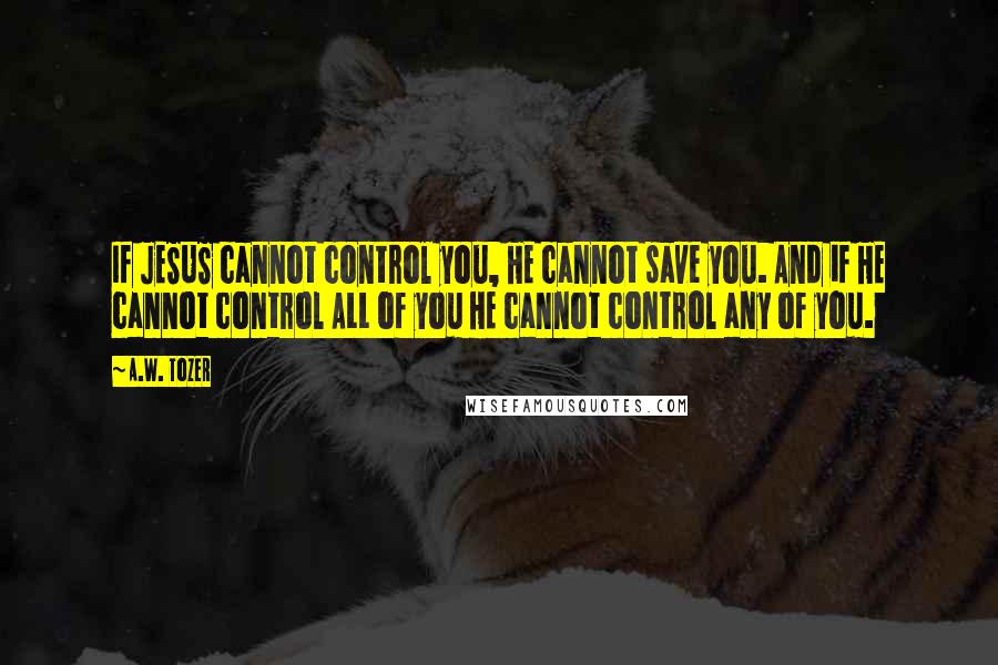 A.W. Tozer Quotes: If JESUS cannot control you, HE cannot save you. And if HE cannot control ALL of you HE cannot control any of you.