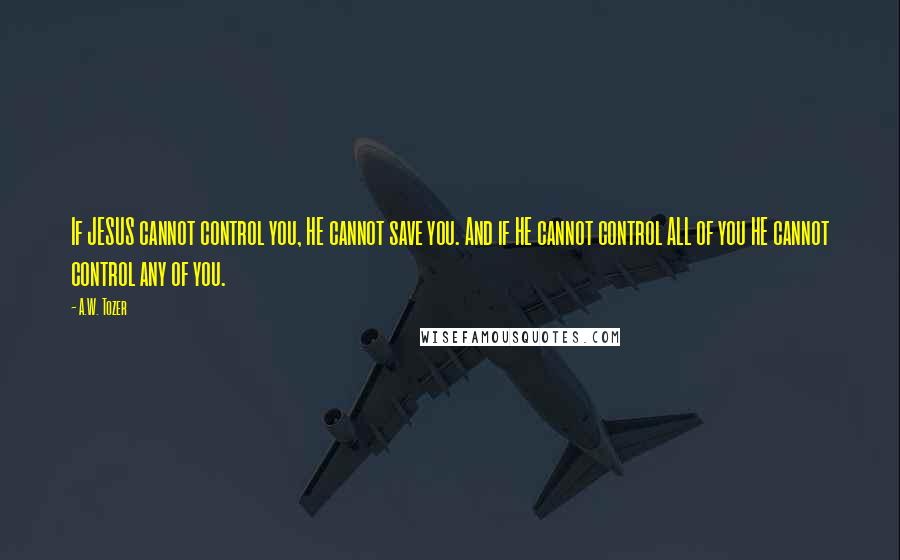 A.W. Tozer Quotes: If JESUS cannot control you, HE cannot save you. And if HE cannot control ALL of you HE cannot control any of you.