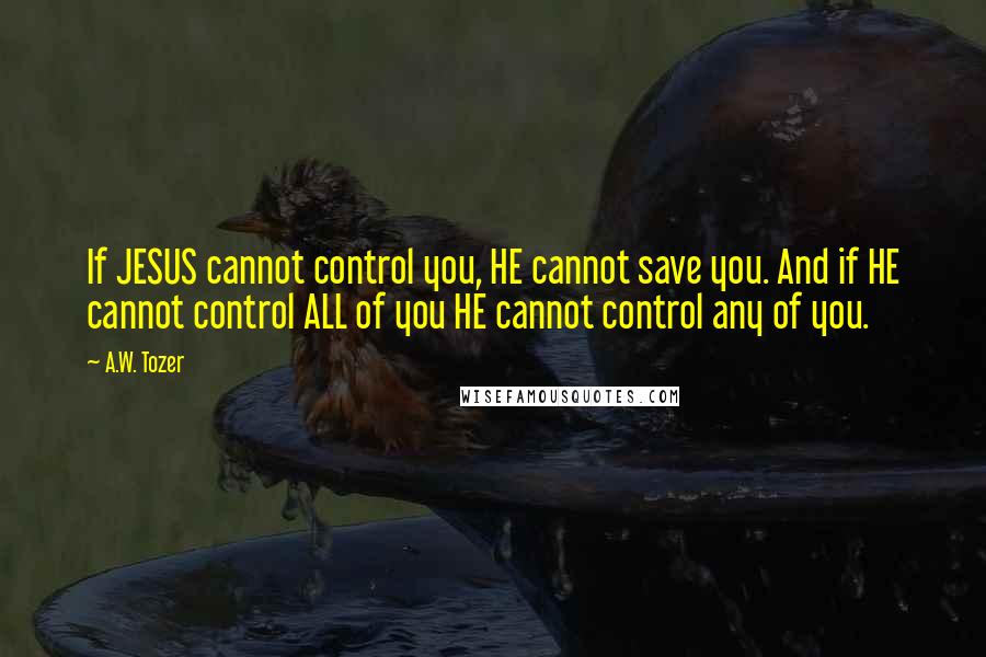 A.W. Tozer Quotes: If JESUS cannot control you, HE cannot save you. And if HE cannot control ALL of you HE cannot control any of you.