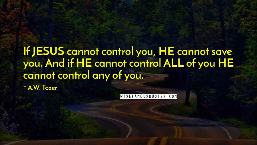 A.W. Tozer Quotes: If JESUS cannot control you, HE cannot save you. And if HE cannot control ALL of you HE cannot control any of you.